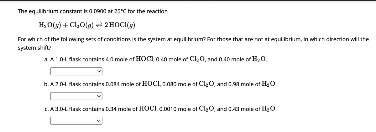 The equilibrium constant is 0.0900 at 25°C for the reaction
H₂O(g) + Cl₂ O(g) → 2 HOCI(g)
For which of the following sets of conditions is the system at equilibrium? For those that are not at equilibrium, in which direction will the
system shift?
a. A 1.0-L flask contains 4.0 mole of HOC1, 0.40 mole of Cl₂O, and 0.40 mole of H₂O.
b. A 2.0-L flask contains 0.084 mole of HOC1, 0.080 mole of Cl₂ O, and 0.98 mole of H₂O.
c. A 3.0-L flask contains 0.34 mole of HOCI, 0.0010 mole of Cl₂O, and 0.43 mole of H₂O.