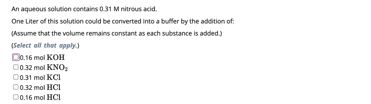 An aqueous solution contains 0.31 M nitrous acid.
One Liter of this solution could be converted into a buffer by the addition of:
(Assume that the volume remains constant as each substance is added.)
(Select all that apply.)
0.16 mol KOH
0.32 mol KNO2
0.31 mol KC1
0.32 mol HC1
0.16 mol HCl