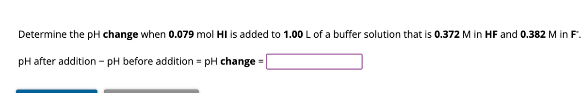 Determine the pH change when 0.079 mol HI is added to 1.00 L of a buffer solution that is 0.372 M in HF and 0.382 M in F.
pH after addition - pH before addition = pH change