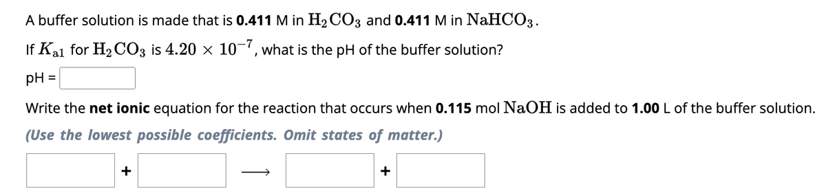 A buffer solution is made that is 0.411 M in H₂CO3 and 0.411 M in NaHCO3.
If Kal for H₂CO3 is 4.20 × 10-7, what is the pH of the buffer solution?
pH
Write the net ionic equation for the reaction that occurs when 0.115 mol NaOH is added to 1.00 L of the buffer solution.
(Use the lowest possible coefficients. Omit states of matter.)
+
+