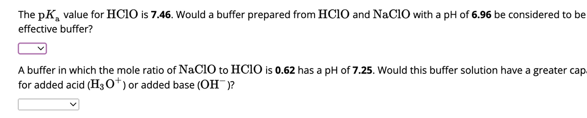 The pK value for HClO is 7.46. Would a buffer prepared from HClO and NaClO with a pH of 6.96 be considered to be
effective buffer?
a
A buffer in which the mole ratio of NaClO to HCIO is 0.62 has a pH of 7.25. Would this buffer solution have a greater cap
for added acid (H3O+) or added base (OH)?