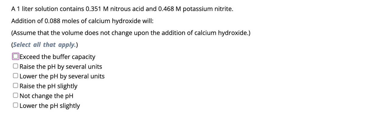 A 1 liter solution contains 0.351 M nitrous acid and 0.468 M potassium nitrite.
Addition of 0.088 moles of calcium hydroxide will:
(Assume that the volume does not change upon the addition of calcium hydroxide.)
(Select all that apply.)
OExceed the buffer capacity
Raise the pH by several units
Lower the pH by several units
Raise the pH slightly
Not change the pH
O Lower the pH slightly