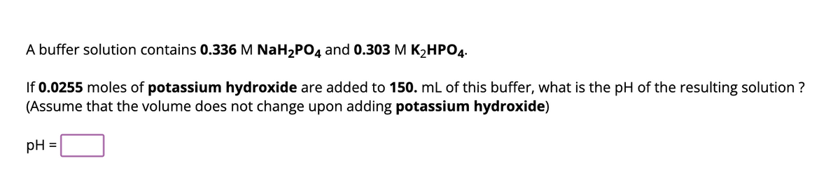 A buffer solution contains 0.336 M NaH₂PO4 and 0.303 M K₂HPO4.
If 0.0255 moles of potassium hydroxide are added to 150. mL of this buffer, what is the pH of the resulting solution ?
(Assume that the volume does not change upon adding potassium hydroxide)
pH =