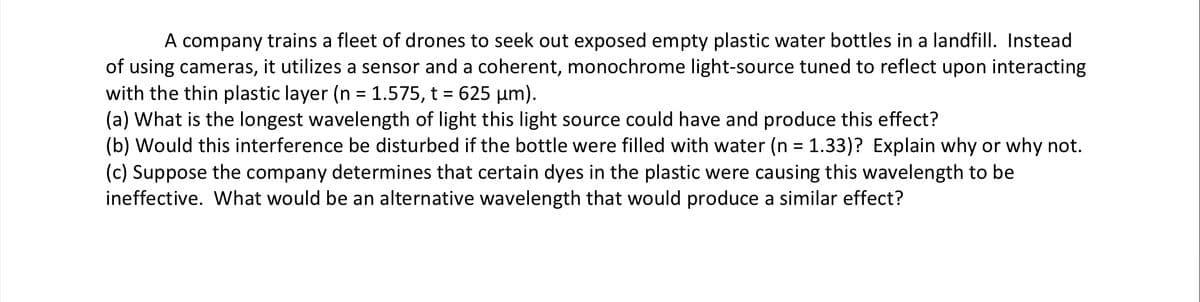 A company trains a fleet of drones to seek out exposed empty plastic water bottles in a landfill. Instead
of using cameras, it utilizes a sensor and a coherent, monochrome light-source tuned to reflect upon interacting
with the thin plastic layer (n = 1.575, t = 625 µm).
(a) What is the longest wavelength of light this light source could have and produce this effect?
(b) Would this interference be disturbed if the bottle were filled with water (n = 1.33)? Explain why or why not.
(c) Suppose the company determines that certain dyes in the plastic were causing this wavelength to be
ineffective. What would be an alternative wavelength that would produce a similar effect?
%3D
%3D
