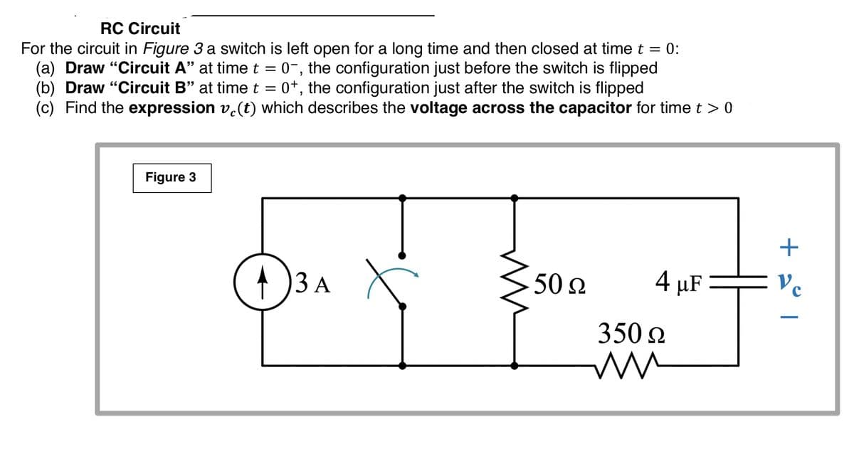 RC Circuit
For the circuit in Figure 3 a switch is left open for a long time and then closed at time t = 0:
(a) Draw "Circuit A" at timet = 0-, the configuration just before the switch is flipped
(b) Draw "Circuit B" at time t = 0+, the configuration just after the switch is flipped
(c) Find the expression v.(t) which describes the voltage across the capacitor for time t > 0
Figure 3
)3A X
50 2
4 μF
350 2
+ 2° |
