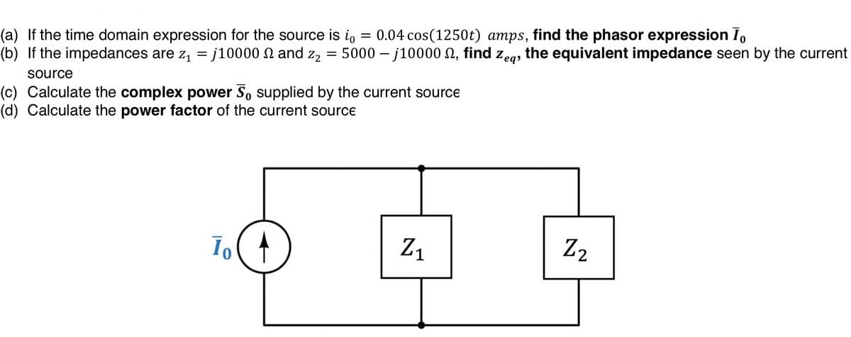 (a) If the time domain expression for the source is io
(b) If the impedances are z, = j10000 N and z,2
0.04 cos(1250t) amps, find the phasor expression I,
5000 – j10000 N, find
the equivalent impedance seen by the current
Zeqs
source
(c) Calculate the complex power S, supplied by the current source
(d) Calculate the power factor of the current source
Z1
Z2
