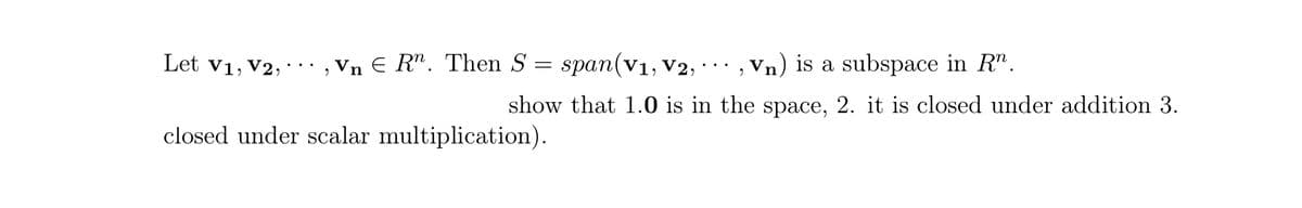 Let v1, V2, · ·· , Vn E R". Then S
= span(v1, v2, · · · , Vn) is a subspace in R".
show that 1.0 is in the space, 2. it is closed under addition 3.
closed under scalar multiplication).
