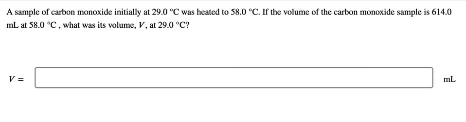 A sample of carbon monoxide initially at 29.0 °C was heated to 58.0 °C. If the volume of the carbon monoxide sample is 614.0
mL at 58.0 °C , what was its volume, V, at 29.0 °C?
V =
mL
