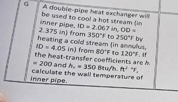G
A double-pipe heat exchanger will
be used to cool a hot stream (in
inner pipe, ID 2.067 in, OD=
2.375 in) from 350°F to 250°F by
heating a cold stream (in annulus,
ID 4.05 in) from 80°F to 120°F. If
the heat-transfer coefficients are hi
= 200 and ho=350 Btu/h. ft² °F,
calculate the wall temperature of
inner pipe.
=