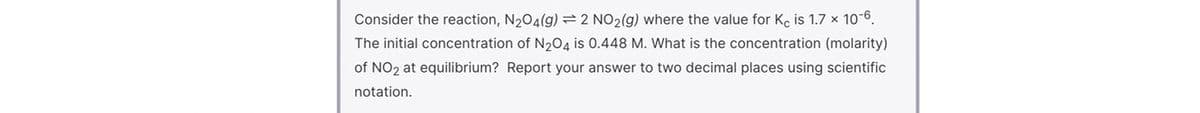 Consider the reaction, N204(g) = 2 NO2(g) where the value for K, is 1.7 x 10-6.
The initial concentration of N204 is 0.448 M. What is the concentration (molarity)
of NO2 at equilibrium? Report your answer to two decimal places using scientific
notation.
