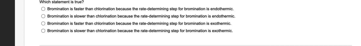 Which statement is true?
O Bromination is faster than chlorination because the rate-determining step for bromination is endothermic.
O Bromination is slower than chlorination because the rate-determining step for bromination is endothermic.
O Bromination is faster than chlorination because the rate-determining step for bromination is exothermic.
O Bromination is slower than chlorination because the rate-determining step for bromination is exothermic.