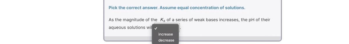 Pick the correct answer. Assume equal concentration of solutions.
As the magnitude of the K, of a series of weak bases increases, the pH of their
aqueous solutions wil y
increase
decrease
