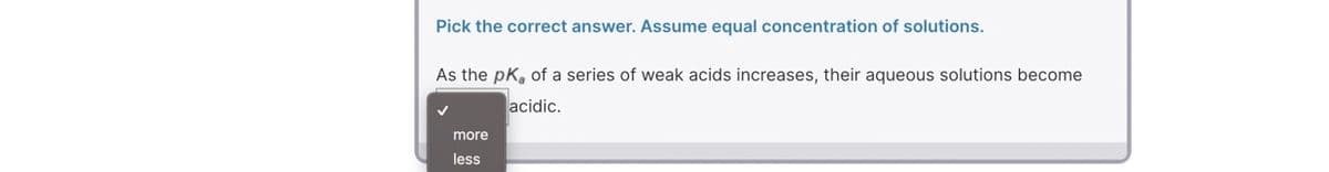 Pick the correct answer. Assume equal concentration of solutions.
As the pk, of a series of weak acids increases, their aqueous solutions become
acidic.
more
less
