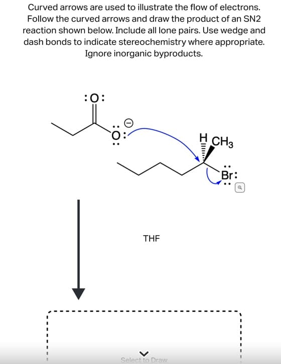 Curved arrows are used to illustrate the flow of electrons.
Follow the curved arrows and draw the product of an SN2
reaction shown below. Include all lone pairs. Use wedge and
dash bonds to indicate stereochemistry where appropriate.
Ignore inorganic byproducts.
:O:
THF
Select to Draw
H CH3
Br: