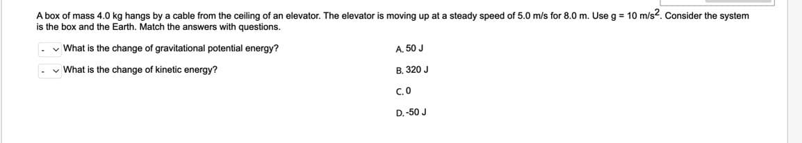 A box of mass 4.0 kg hangs by a cable from the ceiling of an elevator. The elevator is moving up at a steady speed of 5.0 m/s for 8.0 m. Use g = 10 m/s2. Consider the system
is the box and the Earth. Match the answers with questions.
✓ What is the change of gravitational potential energy?
What is the change of kinetic energy?
A. 50 J
B. 320 J
C.0
D.-50 J