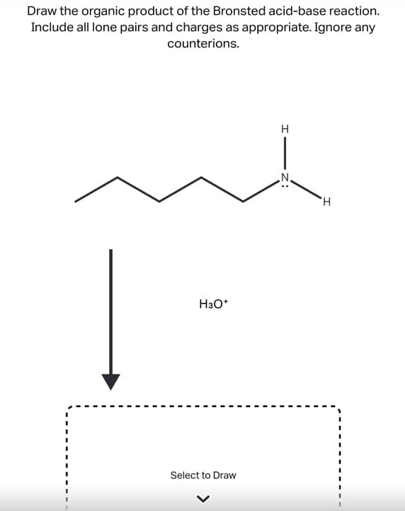 Draw the organic product of the Bronsted acid-base reaction.
Include all lone pairs and charges as appropriate. Ignore any
counterions.
H3O+
Select to Draw
H
Z:
H