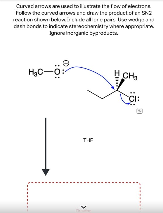 Curved arrows are used to illustrate the flow of electrons.
Follow the curved arrows and draw the product of an SN2
reaction shown below. Include all lone pairs. Use wedge and
dash bonds to indicate stereochemistry where appropriate.
Ignore inorganic byproducts.
:O:
H3C-C
THF
Drawing
I
CH3
CI:
Q