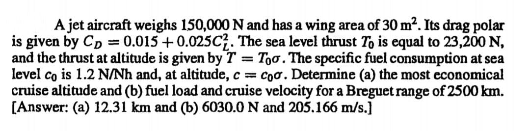 A jet aircraft weighs 150,000 N and has a wing area of 30 m2. Its drag polar
is given by Cp = 0.015 +0.025C. The sea level thrust To is equal to 23,200 N,
and the thrust at altitude is given by T = Too. The specific fuel consumption at sea
level co is 1.2 N/Nh and, at altitude, c = coo. Determine (a) the most economical
cruise altitude and (b) fuel load and cruise velocity for a Breguet range of 2500 km.
[Answer: (a) 12.31 km and (b) 6030.0 N and 205.166 m/s.]
