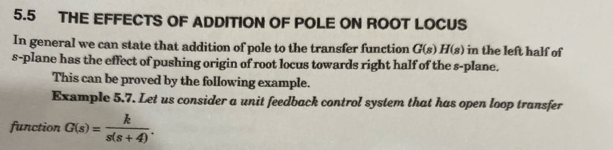 5.5
THE EFFECTS OF ADDITION OF POLE ON ROOT LOCUS
In general we can state that addition of pole to the transfer function G(s) H(8) in the left half of
s-plane has the effect of pushing origin of root locus towards right half of the s-plane.
This can be proved by the following example.
Example 5.7. Let us consider a unit feedback control system that has open loop transfer
function G(s) =
s(s + 4)
