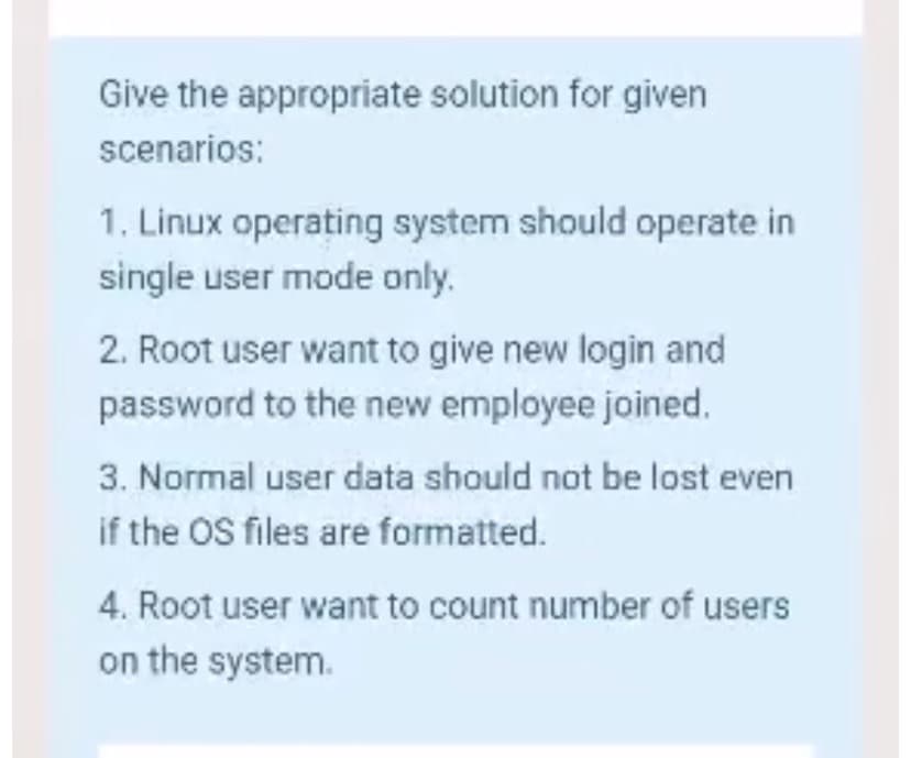 Give the appropriate solution for given
scenarios:
1. Linux operating system should operate in
single user mode only.
2. Root user want to give new login and
password to the new employee joined.
3. Normal user data should not be lost even
if the OS files are formatted.
4. Root user want to count number of users
on the system.
