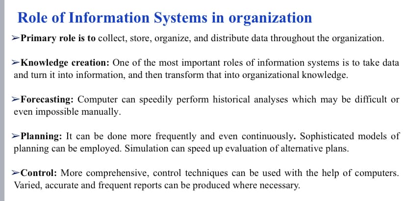 Role of Information Systems in organization
>Primary role is to collect, store, organize, and distribute data throughout the organization.
>Knowledge creation: One of the most important roles of information systems is to take data
and turn it into information, and then transform that into organizational knowledge.
>Forecasting: Computer can speedily perform historical analyses which may be difficult or
even impossible manually.
>Planning: It can be done more frequently and even continuously. Sophisticated models of
planning can be employed. Simulation can speed up evaluation of alternative plans.
>Control: More comprehensive, control techniques can be used with the help of computers.
Varied, accurate and frequent reports can be produced where necessary.
