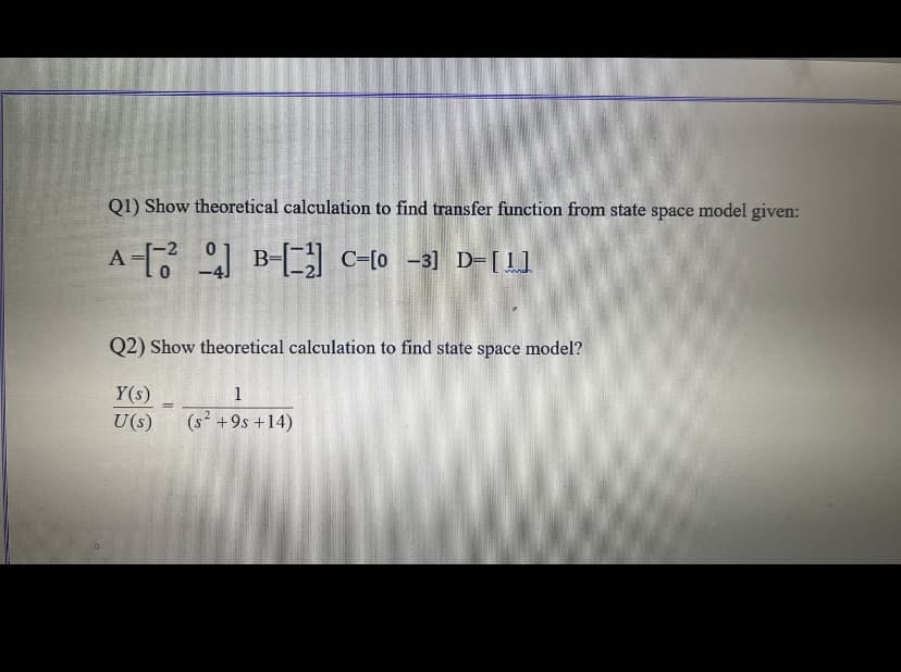 Q1) Show theoretical calculation to find transfer function from state space model given:
A- B-] c-10 -3] D-[1l
Q2) Show theoretical calculation to find state space model?
Y(s)
1
%3D
U(s)
(s² +9s +14)
