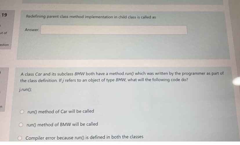 19
Redefining parent class method implementation in child class is called as
Answer:
ut of
estion
A class Car and its subclass BMW both have a method run) which was written by the programmer as part of
the class definition. If j refers to an object of type BMW, what will the following code do?
j.run(;
run() method of Car will be called
O run) method of BMW will be called
Compiler error because run() is defined in both the classes
