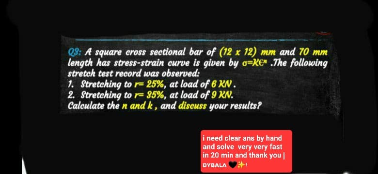 Q3: A square cross sectional bar of (12 x 12) mm and 70 mm
length has stress-strain curve is given by o-KE .The following
stretch test record was observed:
1. Stretching to r= 25%, at load of 6 KN.
2. Stretching to r= 35%, at load of 9 KN.
Calculate the n and k, and discuss your results?
i need clear ans by hand
and solve very very fast
in 20 min and thank you |
DYBALA