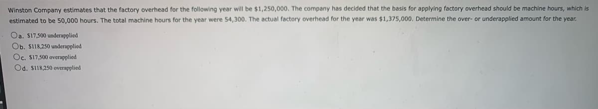 Winston Company estimates that the factory overhead for the following year will be $1,250,000. The company has decided that the basis for applying factory overhead should be machine hours, which is
estimated to be 50,000 hours. The total machine hours for the year were 54,300. The actual factory overhead for the year was $1,375,000. Determine the over- or underapplied amount for the year.
Oa. $17,500 underapplied
Ob. $118,250 underapplied
Oc. $17,500 overapplied
Od. $118,250 overapplied