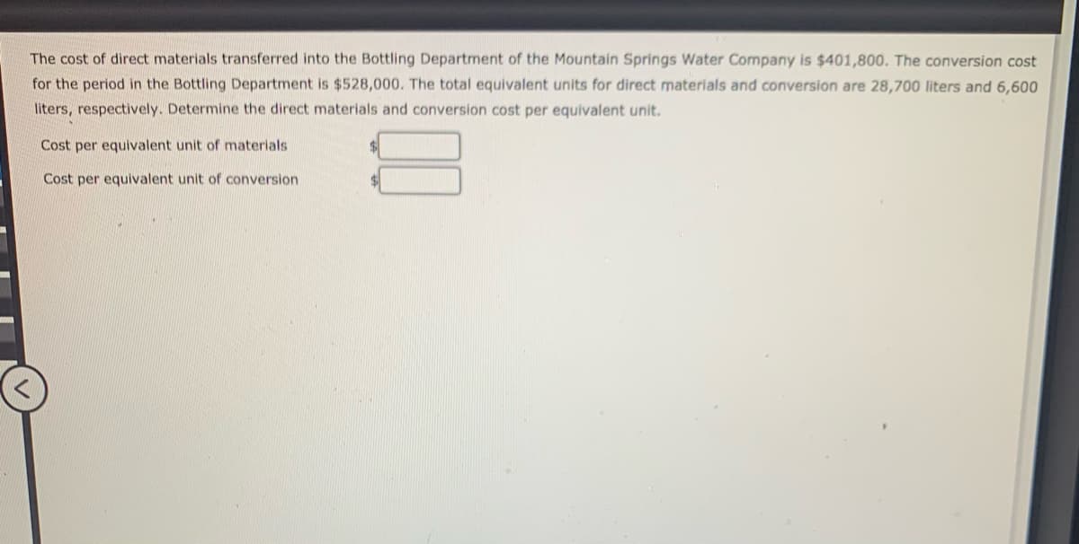 The cost of direct materials transferred into the Bottling Department of the Mountain Springs Water Company is $401,800. The conversion cost
for the period in the Bottling Department is $528,000. The total equivalent units for direct materials and conversion are 28,700 liters and 6,600
liters, respectively. Determine the direct materials and conversion cost per equivalent unit.
Cost per equivalent unit of materials
Cost per equivalent unit of conversion