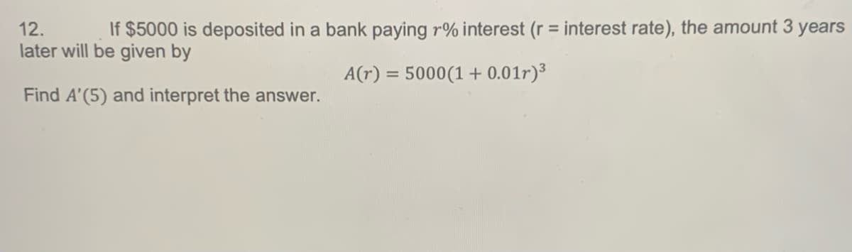 12.
If $5000 is deposited in a bank paying r% interest (r = interest rate), the amount 3 years
later will be given by
A(r) = 5000 (1 + 0.01r)³
Find A'(5) and interpret the answer.