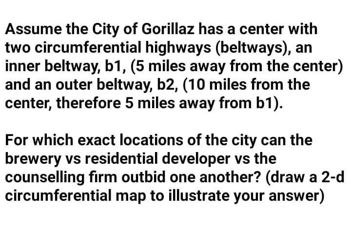 Assume the City of Gorillaz has a center with
two circumferential highways (beltways), an
inner beltway, b1, (5 miles away from the center)
and an outer beltway, b2, (10 miles from the
center, therefore 5 miles away from b1).
For which exact locations of the city can the
brewery vs residential developer vs the
counselling firm outbid one another? (draw a 2-d
circumferential map to illustrate your answer)
