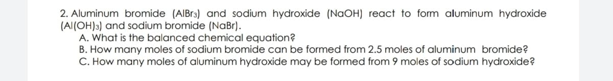 2. Aluminum bromide (AIBR3) and sodium hydroxide (NaOH) react to form aluminum hydroxide
(Al(OH)3) and sodium bromide (NaBr).
A. What is the balanced chemical equation?
B. How many moles of sodium bromide can be formed from 2.5 moles of aluminum bromide?
C. How many moles of aluminum hydroxide may be formed from 9 moles of sodium hydroxide?
