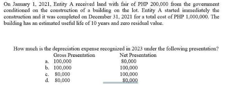 On January 1, 2021, Entity A received land with fair of PHP 200,000 from the government
conditioned on the construction of a building on the lot. Entity A started immediately the
construction and it was completed on December 31, 2021 for a total cost of PHP 1,000,000. The
building has an estimated useful life of 10 years and zero residual value.
How much is the depreciation expense recognized in 2023 under the following presentation?
Gross Presentation
a. 100,000
Net Presentation
80,000
b. 100,000
80,000
c.
d.
80,000
100,000
100,000
80,000
