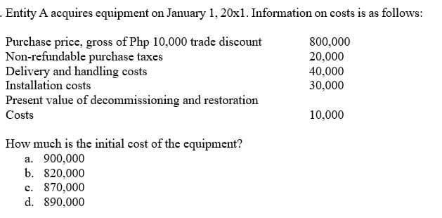 - Entity A acquires equipment on January 1, 20x1. Information on costs is as follows:
Purchase price, gross of Php 10,000 trade discount
Non-refundable purchase taxes
Delivery and handling costs
Installation costs
800,000
20,000
40,000
30,000
Present value of decommissioning and restoration
Costs
10,000
How much is the initial cost of the equipment?
a. 900,000
b. 820,000
c. 870,000
d. 890,000
