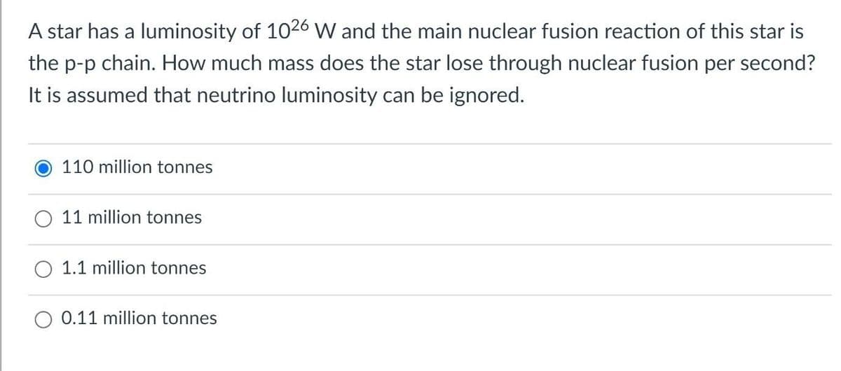 A star has a luminosity of 1026 W and the main nuclear fusion reaction of this star is
the p-p chain. How much mass does the star lose through nuclear fusion per second?
It is assumed that neutrino luminosity can be ignored.
110 million tonnes
11 million tonnes
O 1.1 million tonnes
0.11 million tonnes
