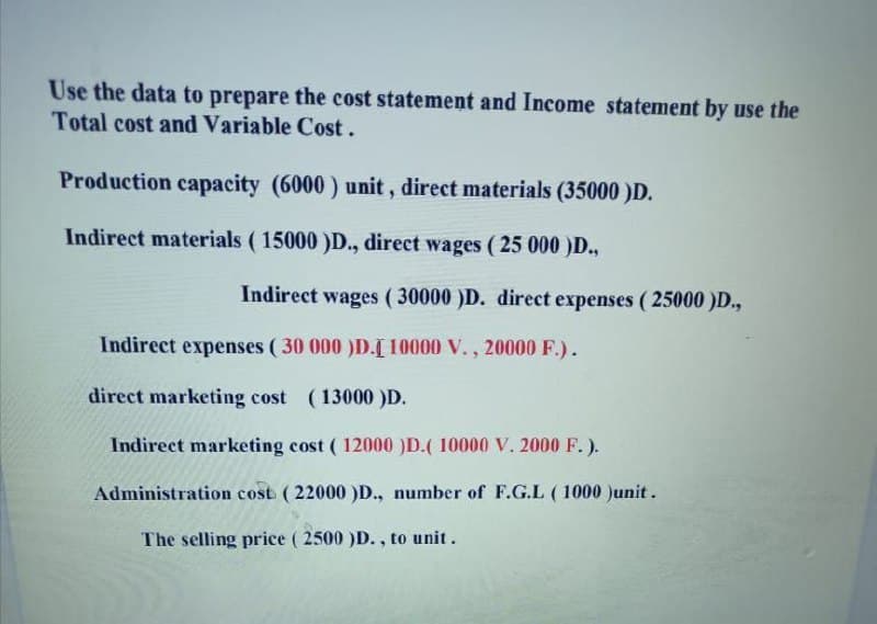 Use the data to prepare the cost statement and Income statement by use the
Total cost and Variable Cost.
Production capacity (6000 ) unit, direct materials (35000 )D.
Indirect materials ( 15000 )D., direct wages ( 25 000 )D.,
Indirect wages (30000 )D. direct expenses ( 25000 )D.,
Indirect expenses ( 30 000 )D.[ 10000 V., 20000 F.).
direct marketing cost (13000 )D.
Indirect marketing cost ( 12000 )D.( 10000 V. 2000 F. ).
Administration cost (22000 )D., number of F.G.L (1000 )unit .
The selling price ( 2500 )D., to unit.
