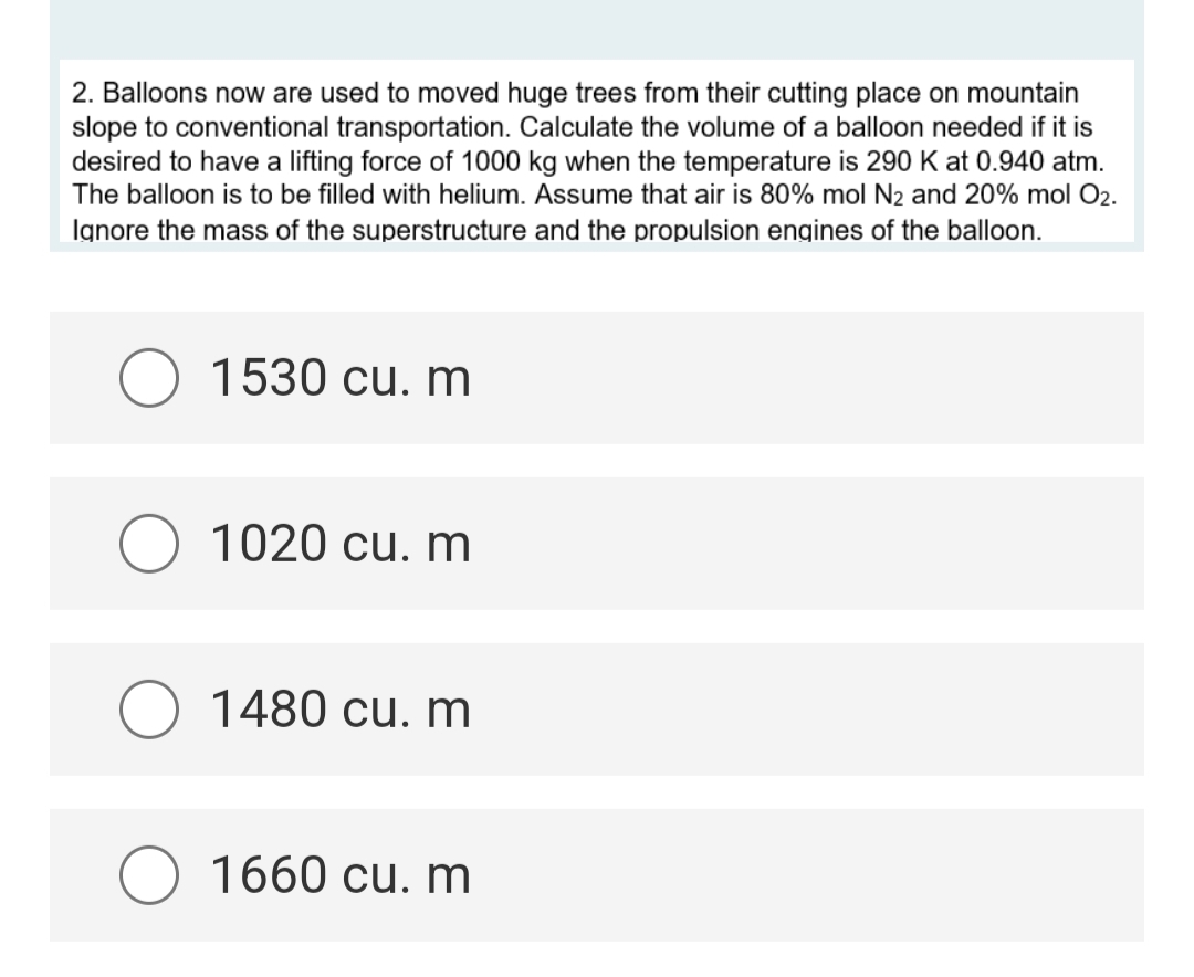 2. Balloons now are used to moved huge trees from their cutting place on mountain
slope to conventional transportation. Calculate the volume of a balloon needed if it is
desired to have a lifting force of 1000 kg when the temperature is 290 K at 0.940 atm.
The balloon is to be filled with helium. Assume that air is 80% mol N₂ and 20% mol O2.
Ignore the mass of the superstructure and the propulsion engines of the balloon.
1530 cu. m
O 1020 cu. m
1480 cu. m
O 1660 cu. m