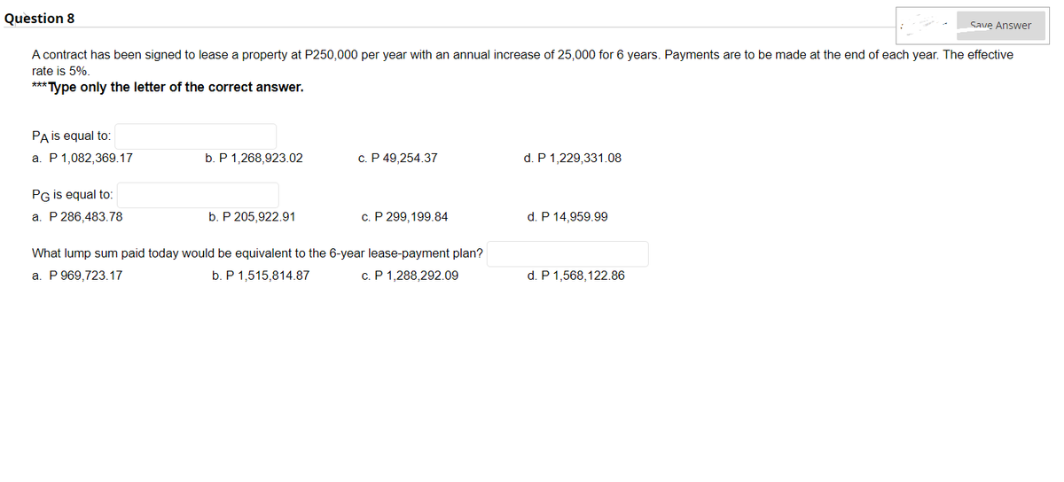 Question 8
A contract has been signed to lease a property at P250,000 per year with an annual increase of 25,000 for 6 years. Payments are to be made at the end of each year. The effective
rate is 5%.
***Type only the letter of the correct answer.
PA is equal to:
a. P 1,082,369.17
PG is equal to:
a. P 286,483.78
b. P 1,268,923.02
b. P 205,922.91
c. P 49,254.37
c. P 299,199.84
What lump sum paid today would be equivalent to the 6-year lease-payment plan?
a. P 969,723.17
b. P 1,515,814.87
c. P 1,288,292.09
d. P 1,229,331.08
d. P 14,959.99
d. P 1,568,122.86
Save Answer