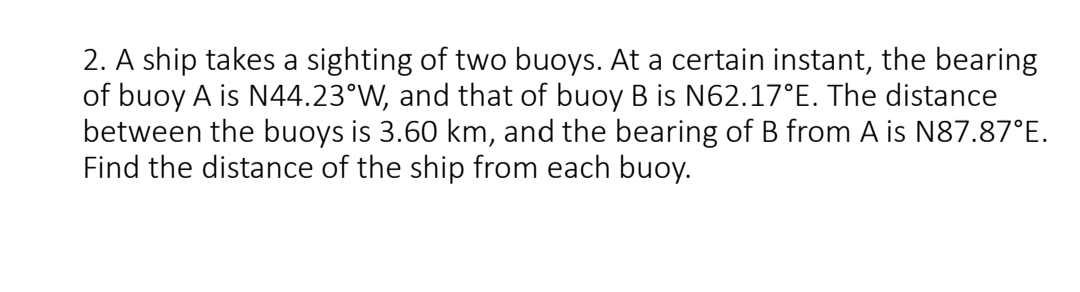 2. A ship takes a sighting of two buoys. At a certain instant, the bearing
of buoy A is N44.23°W, and that of buoy B is N62.17°E. The distance
between the buoys is 3.60 km, and the bearing of B from A is N87.87°E.
Find the distance of the ship from each buoy.