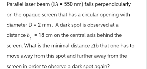 Parallel laser beam ( = 550 nm) falls perpendicularly
on the opaque screen that has a circular opening with
diameter D = 2 mm. A dark spot is observed at a
distance b = 18 cm on the central axis behind the
screen. What is the minimal distance Ab that one has to
move away from this spot and further away from the
screen in order to observe a dark spot again?