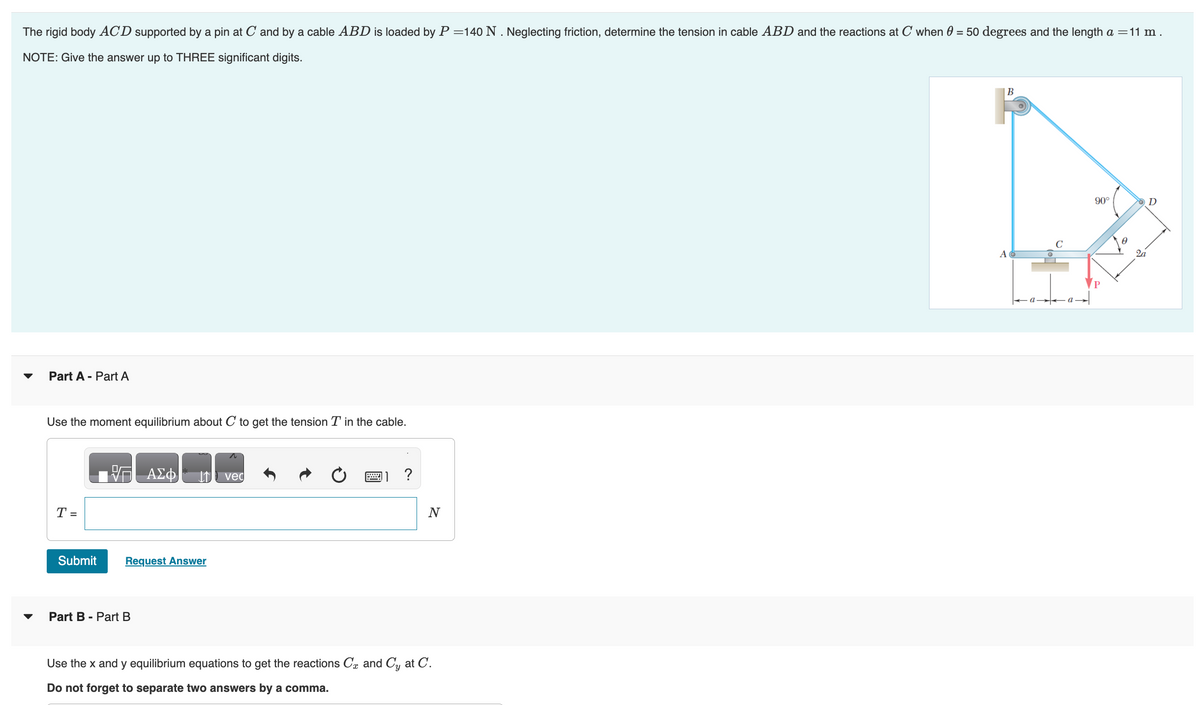 The rigid body ACD supported by a pin at C and by a cable ABD is loaded by P=140 N. Neglecting friction, determine the tension in cable ABD and the reactions at C when 0 = 50 degrees and the length a = 11 m.
NOTE: Give the answer up to THREE significant digits.
Part A - Part A
Use the moment equilibrium about C to get the tension T in the cable.
T =
Submit
VG ΑΣΦ
Request Answer
Part B - Part B
vec
?
N
Use the x and y equilibrium equations to get the reactions C and Cy at C.
Do not forget to separate two answers by a comma.
B
A
90°
2a
D