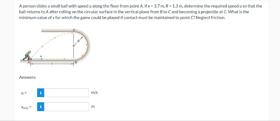 A person slides a small ball with speed u along the floor from point A. If x= 3.7 m, R = 1.3 m, determine the required speed u so that the
ball returns to A after rolling on the circular surface in the vertical plane from B to C and becoming a projectile at C. What is the
minimum value of x for which the game could be played if contact must be maintained to point C? Neglect friction.
Answers:
u=
Xmin
=
i
2.
B
m/s
3