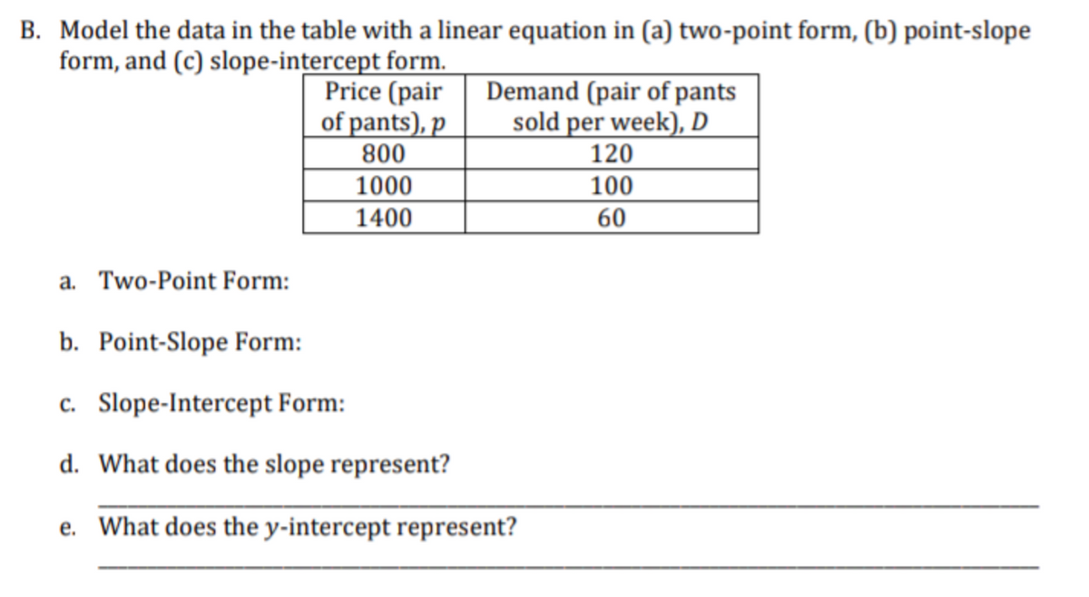 B. Model the data in the table with a linear equation in (a) two-point form, (b) point-slope
form, and (c) slope-intercept form.
Price (pair
of pants), p
800
1000
1400
Demand (pair of pants
sold per week), D
a. Two-Point Form:
b. Point-Slope Form:
c. Slope-Intercept Form:
d. What does the slope represent?
e. What does the y-intercept represent?
120
100
60