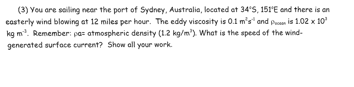 (3) You are sailing near the port of Sydney, Australia, located at 34°S, 151°E and there is an
easterly wind blowing at 12 miles per hour. The eddy viscosity is 0.1 m²s' and pocean is 1.02 x 10°
kg m. Remember: pa= atmospheric density (1.2 kg/m³). What is the speed of the wind-
generated surface current? Show all your work.
