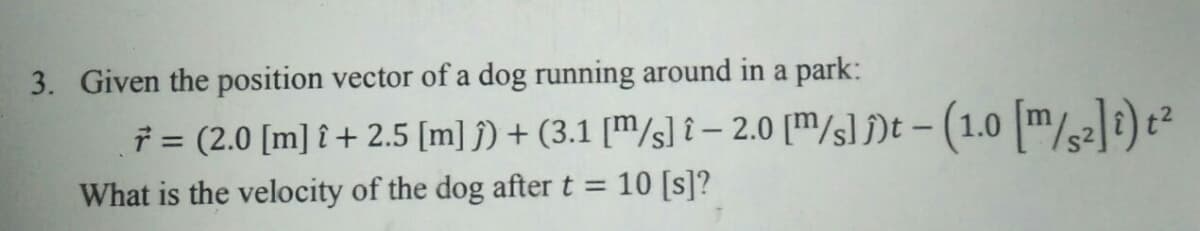 3. Given the position vector of a dog running around in a park:
7 = (2.0 [m] î + 2.5 [m] j) + (3.1 [m/s] î – 2.0 [m/s))t – (1.0 m/)t?
10 [s]?
%3D
What is the velocity of the dog after t =
