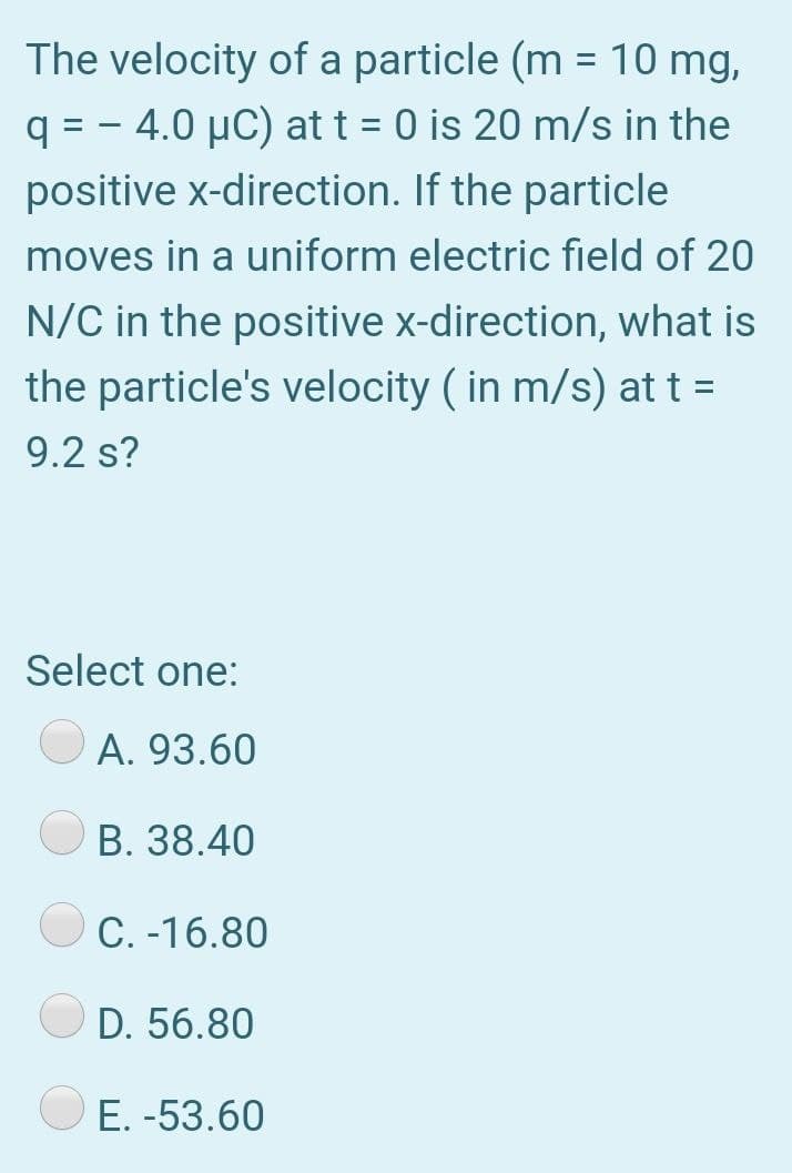 The velocity of a particle (m = 10 mg,
q = - 4.0 µC) at t = 0 is 20 m/s in the
positive x-direction. If the particle
moves in a uniform electric field of 20
N/C in the positive x-direction, what is
the particle's velocity ( in m/s) at t =
9.2 s?
Select one:
A. 93.60
B. 38.40
C. -16.80
D. 56.80
E. -53.60
