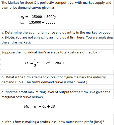 The Market for Good X is perfectly competitive, with market supply and
own-price demand curves given as
q, = -25000 + 3000p
qa = 135000 – 5000p
a. Determine the equilibrium price and quantity in the market for good
x. (Note: You are not anlayzing an individual firm here. You are analyzing
the entire market).
Suppose the individual firm's average total costs are dfined by
TC =
q3 – 3q2 + 289 +2
b. What is the firm's demand curve (don't give me back the industry
demand curve. The firm's demand curve is what I want.)
c. find the profit maximizing level of output for the firm (I've given the
marginal cost curve below).
MC = q? – 6q + 28
d. If this firm is making a profit (loss) how much is the profit (loss)?
