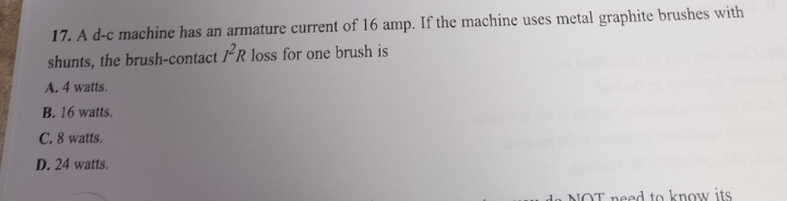 17. A d-c machine has an armature current of 16 amp. If the machine uses metal graphite brushes with
shunts, the brush-contact R loss for one brush is
A. 4 watts.
B. 16 watts.
C. 8 watts.
D. 24 watts.
NOT need to know its