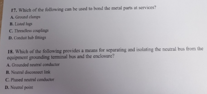 17. Which of the following can be used to bond the metal parts at services?
A. Ground clamps
B. Listed lugs
C. Threadless couplings
D. Conduit hub fittings
18. Which of the following provides a means for separating and isolating the neutral bus from the
equipment grounding terminal bus and the enclosure?
A. Grounded neutral conductor
B. Neutral disconnect link
C.
Phased neutral conductor
D. Neutral point